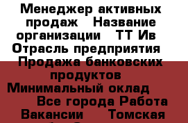 Менеджер активных продаж › Название организации ­ ТТ-Ив › Отрасль предприятия ­ Продажа банковских продуктов › Минимальный оклад ­ 45 000 - Все города Работа » Вакансии   . Томская обл.,Северск г.